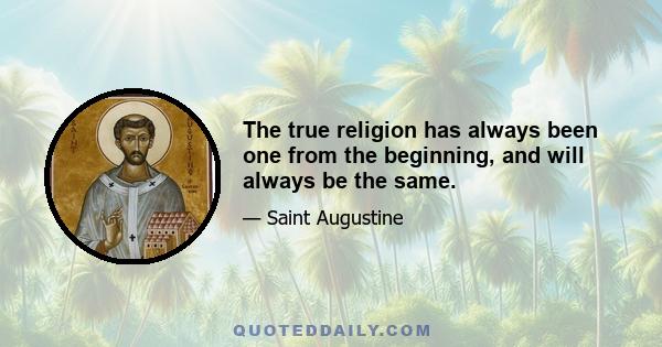 The true religion has always been one from the beginning, and will always be the same.