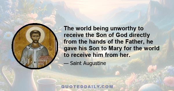 The world being unworthy to receive the Son of God directly from the hands of the Father, he gave his Son to Mary for the world to receive him from her.