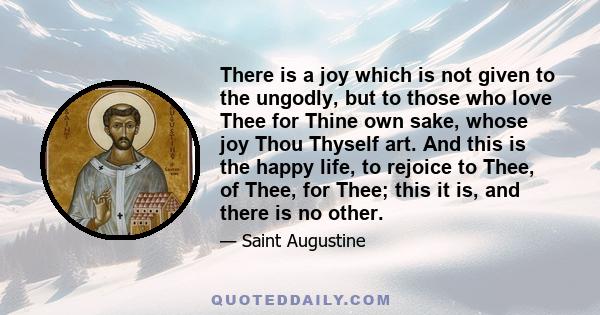 There is a joy which is not given to the ungodly, but to those who love Thee for Thine own sake, whose joy Thou Thyself art. And this is the happy life, to rejoice to Thee, of Thee, for Thee; this it is, and there is no 