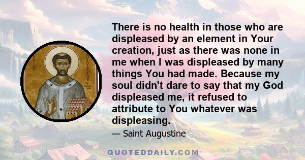 There is no health in those who are displeased by an element in Your creation, just as there was none in me when I was displeased by many things You had made. Because my soul didn't dare to say that my God displeased