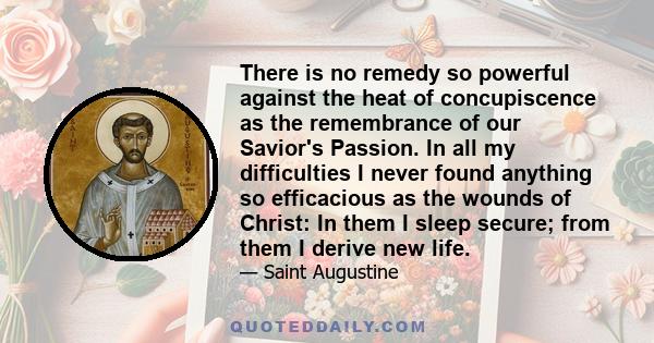 There is no remedy so powerful against the heat of concupiscence as the remembrance of our Savior's Passion. In all my difficulties I never found anything so efficacious as the wounds of Christ: In them I sleep secure;