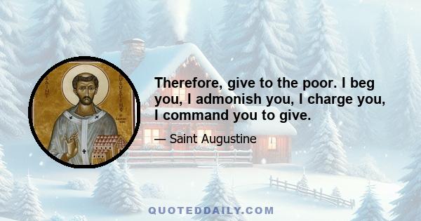 Therefore, give to the poor. I beg you, I admonish you, I charge you, I command you to give.