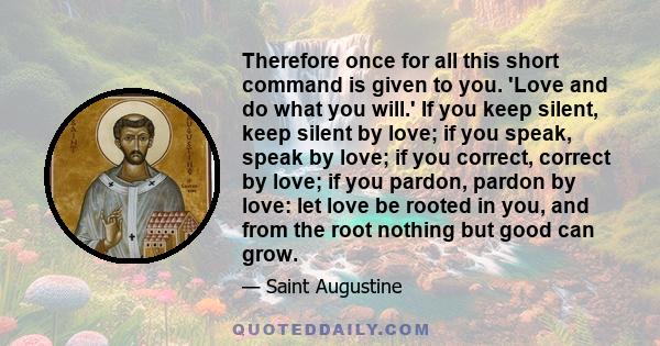 Therefore once for all this short command is given to you. 'Love and do what you will.' If you keep silent, keep silent by love; if you speak, speak by love; if you correct, correct by love; if you pardon, pardon by