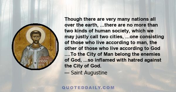 Though there are very many nations all over the earth, ...there are no more than two kinds of human society, which we may justly call two cities, ...one consisting of those who live according to man, the other of those