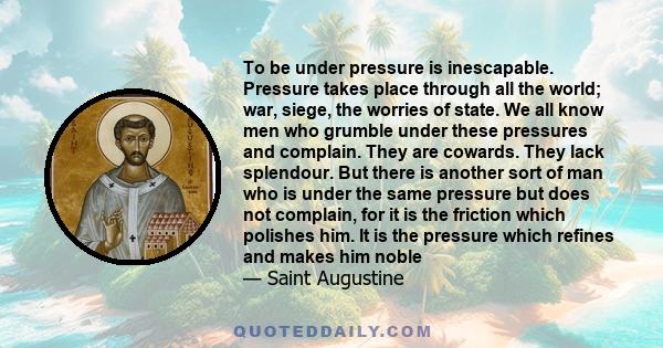 To be under pressure is inescapable. Pressure takes place through all the world; war, siege, the worries of state. We all know men who grumble under these pressures and complain. They are cowards. They lack splendour.