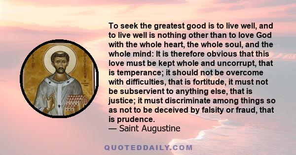 To seek the greatest good is to live well, and to live well is nothing other than to love God with the whole heart, the whole soul, and the whole mind: It is therefore obvious that this love must be kept whole and