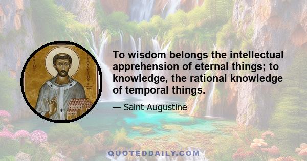 To wisdom belongs the intellectual apprehension of eternal things; to knowledge, the rational knowledge of temporal things.