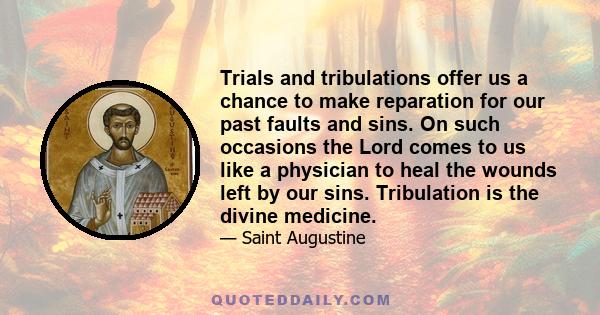 Trials and tribulations offer us a chance to make reparation for our past faults and sins. On such occasions the Lord comes to us like a physician to heal the wounds left by our sins. Tribulation is the divine medicine.