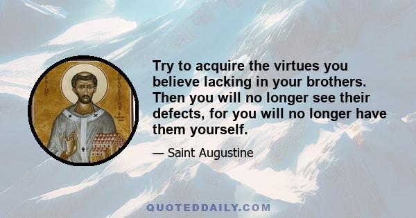 Try to acquire the virtues you believe lacking in your brothers. Then you will no longer see their defects, for you will no longer have them yourself.