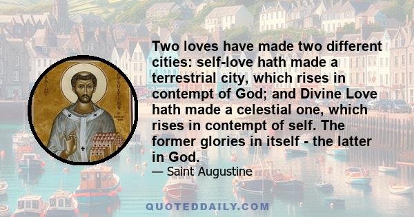 Two loves have made two different cities: self-love hath made a terrestrial city, which rises in contempt of God; and Divine Love hath made a celestial one, which rises in contempt of self. The former glories in itself