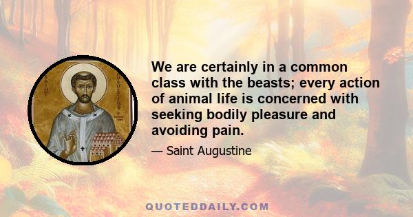 We are certainly in a common class with the beasts; every action of animal life is concerned with seeking bodily pleasure and avoiding pain.