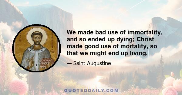 We made bad use of immortality, and so ended up dying; Christ made good use of mortality, so that we might end up living.