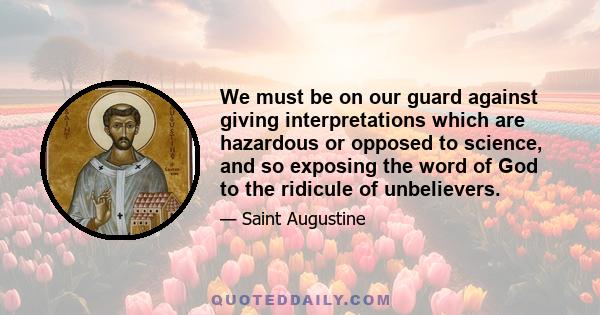 We must be on our guard against giving interpretations which are hazardous or opposed to science, and so exposing the word of God to the ridicule of unbelievers.