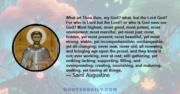 What art Thou then, my God? what, but the Lord God? For who is Lord but the Lord? or who is God save our God? Most highest, most good, most potent, most omnipotent; most merciful, yet most just; most hidden, yet most