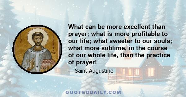 What can be more excellent than prayer; what is more profitable to our life; what sweeter to our souls; what more sublime, in the course of our whole life, than the practice of prayer!