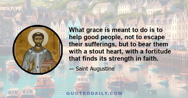 What grace is meant to do is to help good people, not to escape their sufferings, but to bear them with a stout heart, with a fortitude that finds its strength in faith.