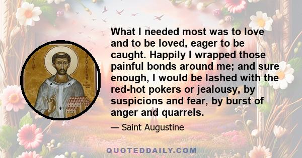 What I needed most was to love and to be loved, eager to be caught. Happily I wrapped those painful bonds around me; and sure enough, I would be lashed with the red-hot pokers or jealousy, by suspicions and fear, by