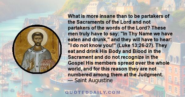 What is more insane than to be partakers of the Sacraments of the Lord and not partakers of the words of the Lord? These men truly have to say: In Thy Name we have eaten and drunk, and they will have to hear: I do not