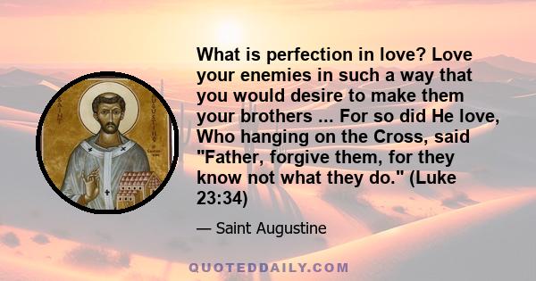 What is perfection in love? Love your enemies in such a way that you would desire to make them your brothers ... For so did He love, Who hanging on the Cross, said Father, forgive them, for they know not what they do.