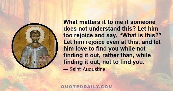 What matters it to me if someone does not understand this? Let him too rejoice and say, “What is this?” Let him rejoice even at this, and let him love to find you while not finding it out, rather than, while finding it