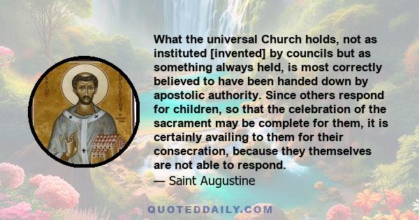 What the universal Church holds, not as instituted [invented] by councils but as something always held, is most correctly believed to have been handed down by apostolic authority. Since others respond for children, so