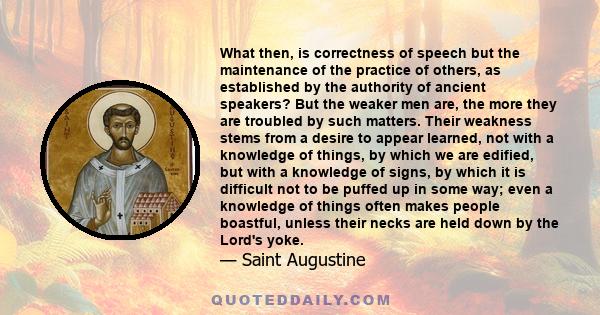 What then, is correctness of speech but the maintenance of the practice of others, as established by the authority of ancient speakers? But the weaker men are, the more they are troubled by such matters. Their weakness