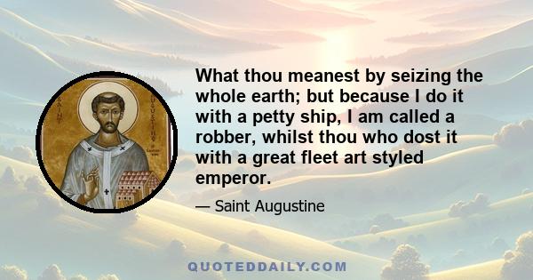 What thou meanest by seizing the whole earth; but because I do it with a petty ship, I am called a robber, whilst thou who dost it with a great fleet art styled emperor.