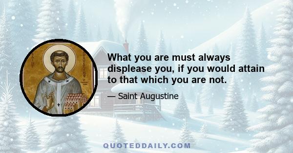 What you are must always displease you, if you would attain to that which you are not.