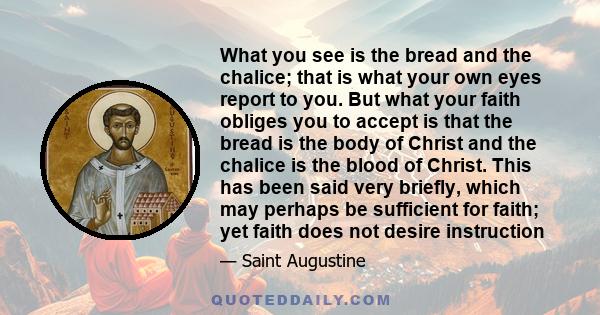 What you see is the bread and the chalice; that is what your own eyes report to you. But what your faith obliges you to accept is that the bread is the body of Christ and the chalice is the blood of Christ. This has