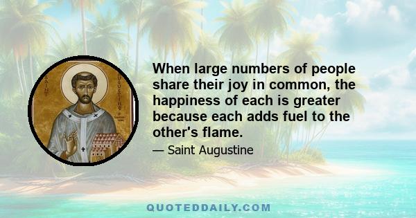 When large numbers of people share their joy in common, the happiness of each is greater because each adds fuel to the other's flame.