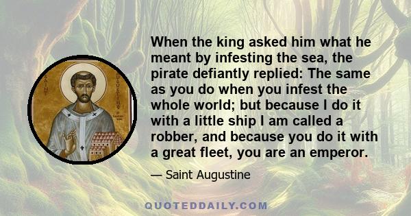 When the king asked him what he meant by infesting the sea, the pirate defiantly replied: The same as you do when you infest the whole world; but because I do it with a little ship I am called a robber, and because you