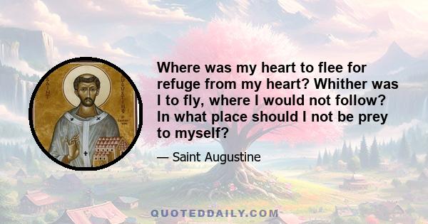 Where was my heart to flee for refuge from my heart? Whither was I to fly, where I would not follow? In what place should I not be prey to myself?