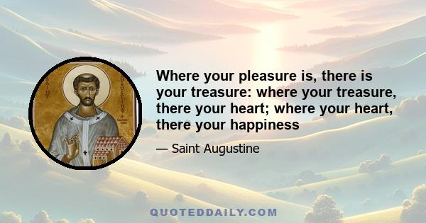 Where your pleasure is, there is your treasure: where your treasure, there your heart; where your heart, there your happiness