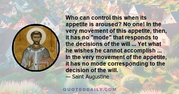 Who can control this when its appetite is aroused? No one! In the very movement of this appetite, then, it has no mode that responds to the decisions of the will ... Yet what he wishes he cannot accomplish ... In the