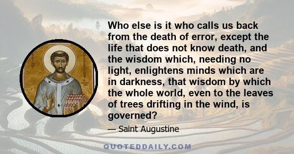 Who else is it who calls us back from the death of error, except the life that does not know death, and the wisdom which, needing no light, enlightens minds which are in darkness, that wisdom by which the whole world,