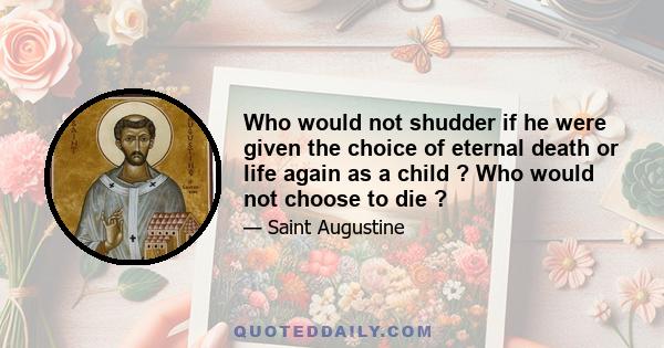 Who would not shudder if he were given the choice of eternal death or life again as a child ? Who would not choose to die ?