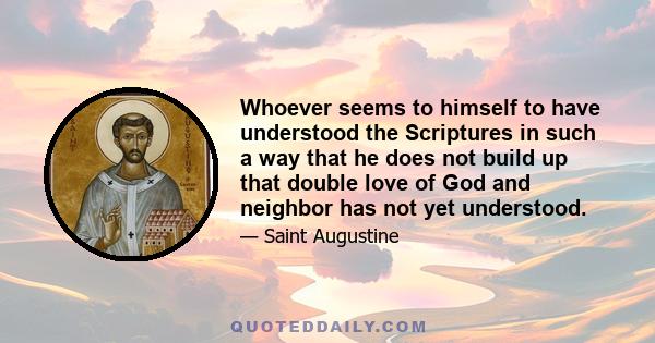 Whoever seems to himself to have understood the Scriptures in such a way that he does not build up that double love of God and neighbor has not yet understood.