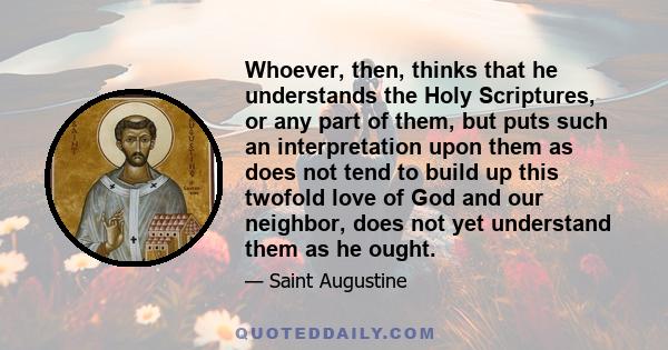 Whoever, then, thinks that he understands the Holy Scriptures, or any part of them, but puts such an interpretation upon them as does not tend to build up this twofold love of God and our neighbor, does not yet