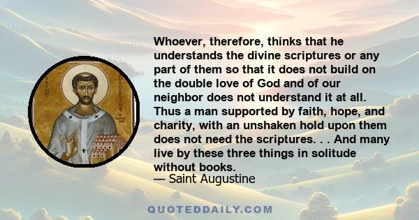 Whoever, therefore, thinks that he understands the divine scriptures or any part of them so that it does not build on the double love of God and of our neighbor does not understand it at all. Thus a man supported by