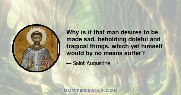 Why is it that man desires to be made sad, beholding doleful and tragical things, which yet himself would by no means suffer?