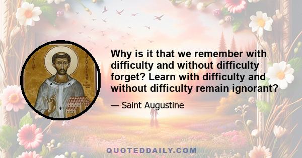 Why is it that we remember with difficulty and without difficulty forget? Learn with difficulty and without difficulty remain ignorant?