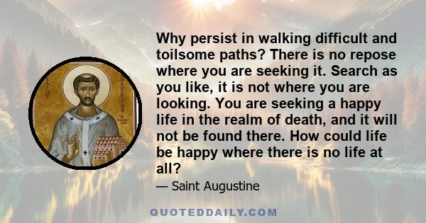 Why persist in walking difficult and toilsome paths? There is no repose where you are seeking it. Search as you like, it is not where you are looking. You are seeking a happy life in the realm of death, and it will not