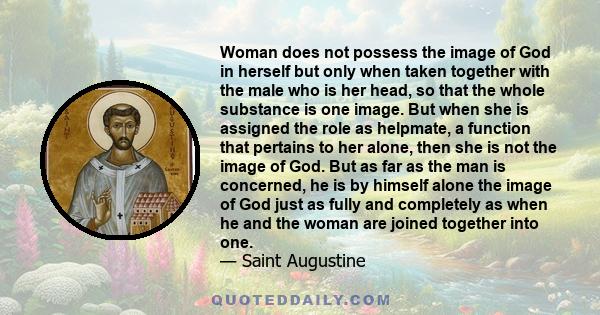 Woman does not possess the image of God in herself but only when taken together with the male who is her head, so that the whole substance is one image. But when she is assigned the role as helpmate, a function that