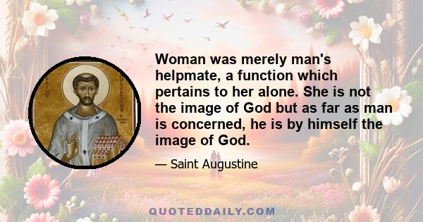 Woman was merely man's helpmate, a function which pertains to her alone. She is not the image of God but as far as man is concerned, he is by himself the image of God.