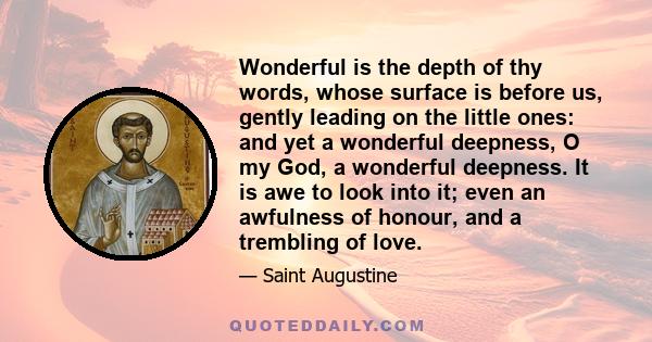 Wonderful is the depth of thy words, whose surface is before us, gently leading on the little ones: and yet a wonderful deepness, O my God, a wonderful deepness. It is awe to look into it; even an awfulness of honour,