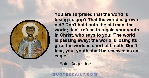 You are surprised that the world is losing its grip? That the world is grown old? Don't hold onto the old man, the world; don't refuse to regain your youth in Christ, who says to you: 'The world is passing away; the