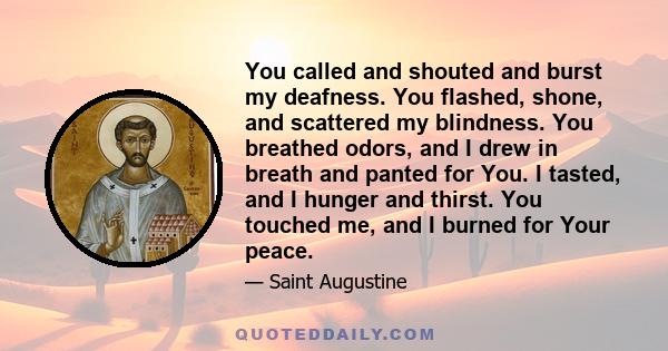 You called and shouted and burst my deafness. You flashed, shone, and scattered my blindness. You breathed odors, and I drew in breath and panted for You. I tasted, and I hunger and thirst. You touched me, and I burned