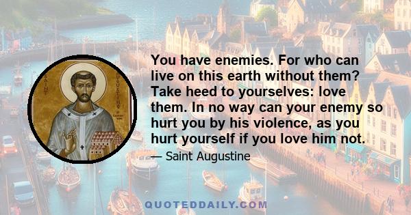 You have enemies. For who can live on this earth without them? Take heed to yourselves: love them. In no way can your enemy so hurt you by his violence, as you hurt yourself if you love him not.