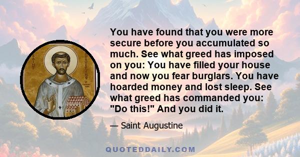 You have found that you were more secure before you accumulated so much. See what greed has imposed on you: You have filled your house and now you fear burglars. You have hoarded money and lost sleep. See what greed has 