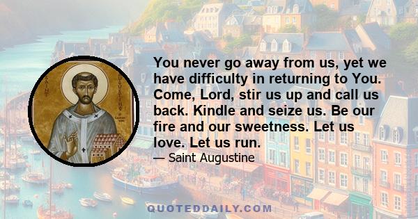 You never go away from us, yet we have difficulty in returning to You. Come, Lord, stir us up and call us back. Kindle and seize us. Be our fire and our sweetness. Let us love. Let us run.